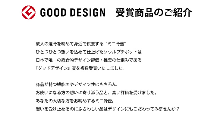 故人の遺骨を納めて身近で供養する“ミニ骨壺”
ひとつひとつ想いを込めて仕上げたソウルプチポットは日本で唯一の総合的デザイン評価・推奨の仕組みである『グッドデザイン』賞を複数受賞いたしました。商品が持つ機能面やデザイン性はもちろん、お使いになる方の想いに寄り添う品との高く評価を受けました。あなたの大切な方をお納めするミニ骨壺。想いを受け止めるのにふさわしい品はデザインにもこだわってみませんか？ 